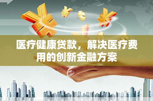 固阳医疗健康贷款，解决医疗费用的创新金融方案