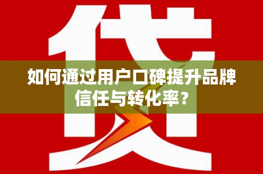 固阳如何通过用户口碑提升品牌信任与转化率？